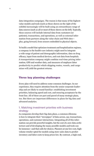 6
data-integration campaigns. The reason is that many of the highest-
value models and tools (such as those shown on the right of the
exhibit) increasingly will be built using an extraordinary range of
data sources (such as all or most of those shown on the left). Typically,
these sources will include internal data from customers (or
patients), transactions, and operations, as well as external infor-
mation from partners along the value chain and Web sites—
plus, going forward, from sensors embedded in physical objects.
To build a model that optimizes treatment and hospitalization regimes,
a company in the health-care industry might need to integrate
a wide range of patient and demographic information, data on drug
efficacy, input from medical devices, and cost data from hospitals.
A transportation company might combine real-time pricing infor-
mation, GPS and weather data, and measures of employee labor
productivity to predict which shipping routes, vessels, and cargo
mixes will yield the greatest returns.
Three key planning challenges
Every plan will need to address some common challenges. In our
experience, they require attention from the senior corporate leader-
ship and are likely to sound familiar: establishing investment
priorities, balancing speed and cost, and ensuring acceptance by the
front line. All of these are part and parcel of many strategic plans,
too. But there are important differences in plans for big data and
advanced analytics.
1. Matching investment priorities with business
strategy
As companies develop their big-data plans, a common dilemma
is how to integrate their “stovepipes” of data across, say, transactions,
operations, and customer interactions. Integrating all of this infor-
mation can provide powerful insights, but the cost of a new data archi-
tecture and of developing the many possible models and tools can
be immense—and that calls for choices. Planners at one low-cost, high-
volume retailer opted for models using store-sales data to predict
inventory and labor costs to keep prices low. By contrast, a high-end,
 