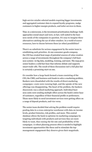 7
high-service retailer selected models requiring bigger investments
and aggregated customer data to expand loyalty programs, nudge
customers to higher-margin products, and tailor services to them.
That, in a microcosm, is the investment-prioritization challenge: both
approaches sound smart and were, in fact, well-suited to the busi-
ness needs of the companies in question. It’s easy to imagine these
alternatives catching the eye of other retailers. In a world of scarce
resources, how to choose between these (or other) possibilities?
There’s no substitute for serious engagement by the senior team in
establishing such priorities. At one consumer-goods company,
the CIO has created heat maps of potential sources of value creation
across a range of investments throughout the company’s full busi-
ness system—in big data, modeling, training, and more. The map gives
senior leaders a solid fact base that informs debate and supports
smart trade-offs. The result of these discussions isn’t a full plan but
is certainly a promising start on one.
Or consider how a large bank formed a team consisting of the
CIO, the CMO, and business-unit heads to solve a marketing problem.
Bankers were dissatisfied with the results of direct-marketing
campaigns—costs were running high, and the uptake of the new
offerings was disappointing. The heart of the problem, the bankers
discovered, was a siloed marketing approach. Individual busi-
ness units were sending multiple offers across the bank’s entire base
of customers, regardless of their financial profile or preferences.
Those more likely to need investment services were getting offers on
a range of deposit products, and vice versa.
The senior team decided that solving the problem would require
pooling data in a cross-enterprise warehouse with data on income
levels, product histories, risk profiles, and more. This central
database allows the bank to optimize its marketing campaigns by
targeting individuals with products and services they are more
likely to want, thus raising the hit rate and profitability of the
campaigns. A robust planning process often is needed to highlight
investment opportunities like these and to stimulate the top-
management engagement they deserve given their magnitude.
 