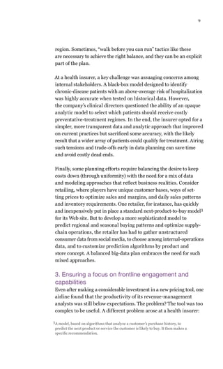9
region. Sometimes, “walk before you can run” tactics like these
are necessary to achieve the right balance, and they can be an explicit
part of the plan.
At a health insurer, a key challenge was assuaging concerns among
internal stakeholders. A black-box model designed to identify
chronic-disease patients with an above-average risk of hospitalization
was highly accurate when tested on historical data. However,
the company’s clinical directors questioned the ability of an opaque
analytic model to select which patients should receive costly
preventative-treatment regimes. In the end, the insurer opted for a
simpler, more transparent data and analytic approach that improved
on current practices but sacrificed some accuracy, with the likely
result that a wider array of patients could qualify for treatment. Airing
such tensions and trade-offs early in data planning can save time
and avoid costly dead ends.
Finally, some planning efforts require balancing the desire to keep
costs down (through uniformity) with the need for a mix of data
and modeling approaches that reflect business realities. Consider
retailing, where players have unique customer bases, ways of set-
ting prices to optimize sales and margins, and daily sales patterns
and inventory requirements. One retailer, for instance, has quickly
and inexpensively put in place a standard next-product-to-buy model3
for its Web site. But to develop a more sophisticated model to
predict regional and seasonal buying patterns and optimize supply-
chain operations, the retailer has had to gather unstructured
consumer data from social media, to choose among internal-operations
data, and to customize prediction algorithms by product and
store concept. A balanced big-data plan embraces the need for such
mixed approaches.
3. Ensuring a focus on frontline engagement and
capabilities
Even after making a considerable investment in a new pricing tool, one
airline found that the productivity of its revenue-management
analysts was still below expectations. The problem? The tool was too
complex to be useful. A different problem arose at a health insurer:
3A model, based on algorithms that analyze a customer’s purchase history, to
predict the next product or service the customer is likely to buy. It then makes a
specific recommendation.
 