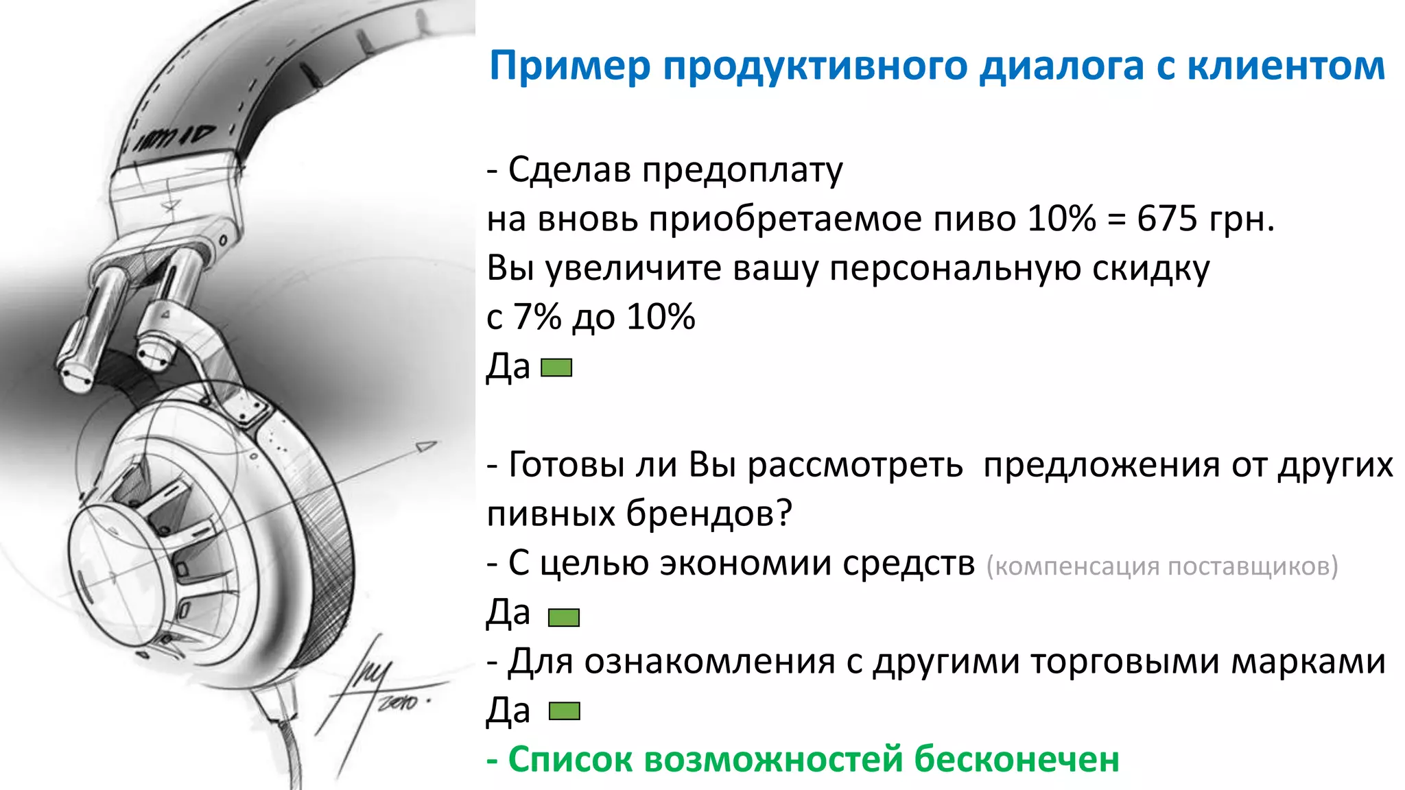 - Сделав предоплату
на вновь приобретаемое пиво 10% = 675 грн.
Вы увеличите вашу персональную скидку
с 7% до 10%
Да
- Готовы ли Вы рассмотреть предложения от других
пивных брендов?
- С целью экономии средств (компенсация поставщиков)
Да
- Для ознакомления с другими торговыми марками
Да
- Список возможностей бесконечен
Пример продуктивного диалога с клиентом
 