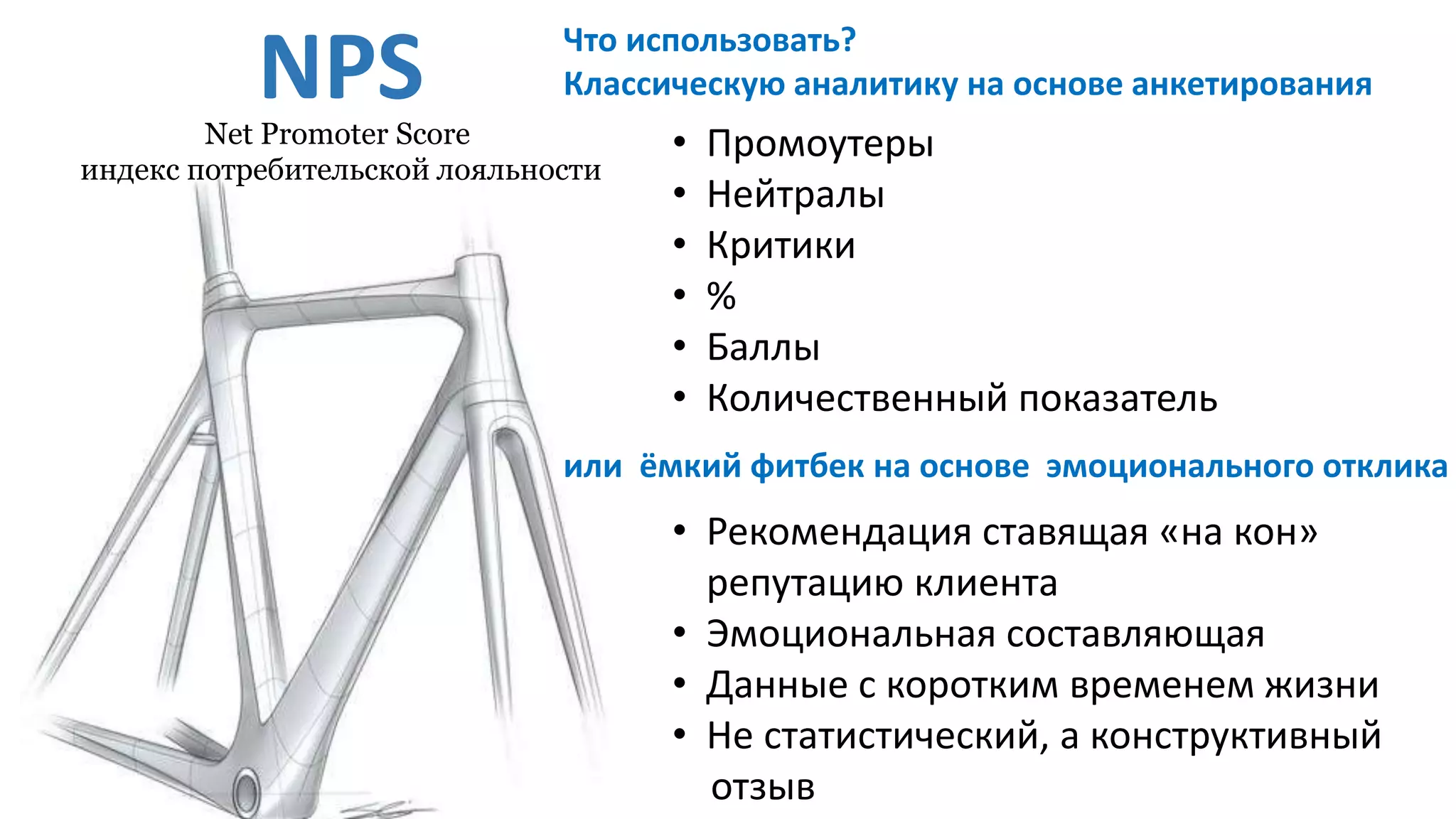 NPS
• Рекомендация ставящая «на кон»
репутацию клиента
• Эмоциональная составляющая
• Данные с коротким временем жизни
• Не статистический, а конструктивный
отзыв
• Промоутеры
• Нейтралы
• Критики
• %
• Баллы
• Количественный показатель
или ёмкий фитбек на основе эмоционального отклика
Net Promoter Score
индекс потребительской лояльности
Что использовать?
Классическую аналитику на основе анкетирования
 