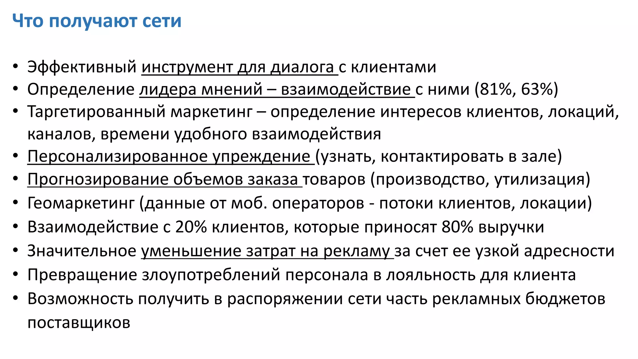 Что получают сети
• Эффективный инструмент для диалога с клиентами
• Определение лидера мнений – взаимодействие с ними (81%, 63%)
• Таргетированный маркетинг – определение интересов клиентов, локаций,
каналов, времени удобного взаимодействия
• Персонализированное упреждение (узнать, контактировать в зале)
• Прогнозирование объемов заказа товаров (производство, утилизация)
• Геомаркетинг (данные от моб. операторов - потоки клиентов, локации)
• Взаимодействие с 20% клиентов, которые приносят 80% выручки
• Значительное уменьшение затрат на рекламу за счет ее узкой адресности
• Превращение злоупотреблений персонала в лояльность для клиента
• Возможность получить в распоряжении сети часть рекламных бюджетов
поставщиков
 
