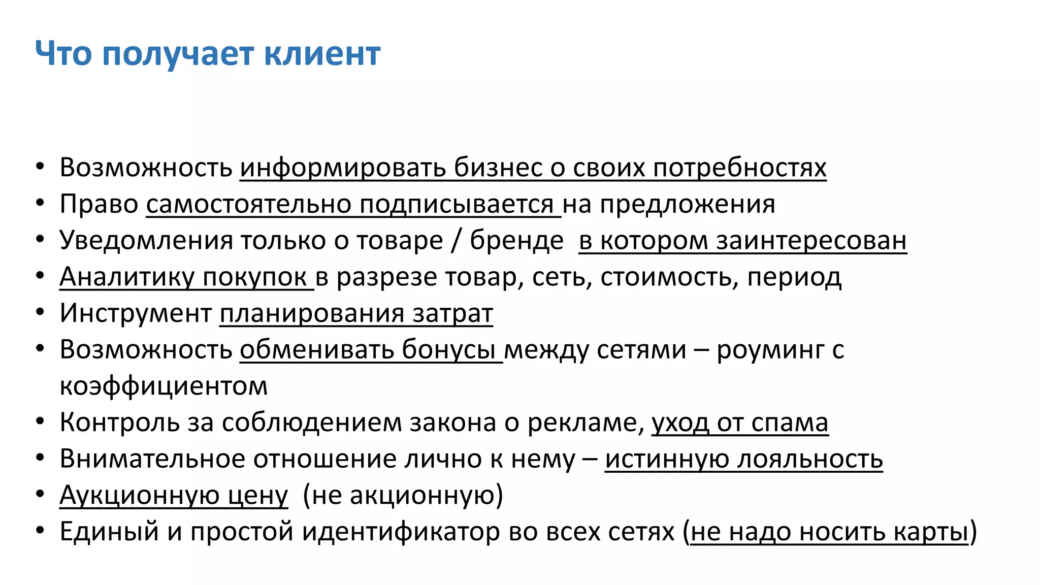 Что получает клиент
• Возможность информировать бизнес о своих потребностях
• Право самостоятельно подписывается на предложения
• Уведомления только о товаре / бренде в котором заинтересован
• Аналитику покупок в разрезе товар, сеть, стоимость, период
• Инструмент планирования затрат
• Возможность обменивать бонусы между сетями – роуминг с
коэффициентом
• Контроль за соблюдением закона о рекламе, уход от спама
• Внимательное отношение лично к нему – истинную лояльность
• Аукционную цену (не акционную)
• Единый и простой идентификатор во всех сетях (не надо носить карты)
 
