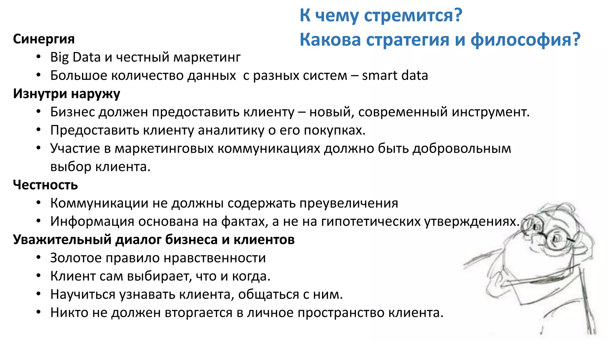 Синергия
• Big Data и честный маркетинг
• Большое количество данных с разных систем – smart data
Изнутри наружу
• Бизнес должен предоставить клиенту – новый, современный инструмент.
• Предоставить клиенту аналитику о его покупках.
• Участие в маркетинговых коммуникациях должно быть добровольным
выбор клиента.
Честность
• Коммуникации не должны содержать преувеличения
• Информация основана на фактах, а не на гипотетических утверждениях.
Уважительный диалог бизнеса и клиентов
• Золотое правило нравственности
• Клиент сам выбирает, что и когда.
• Научиться узнавать клиента, общаться с ним.
• Никто не должен вторгается в личное пространство клиента.
К чему стремится?
Какова стратегия и философия?
 