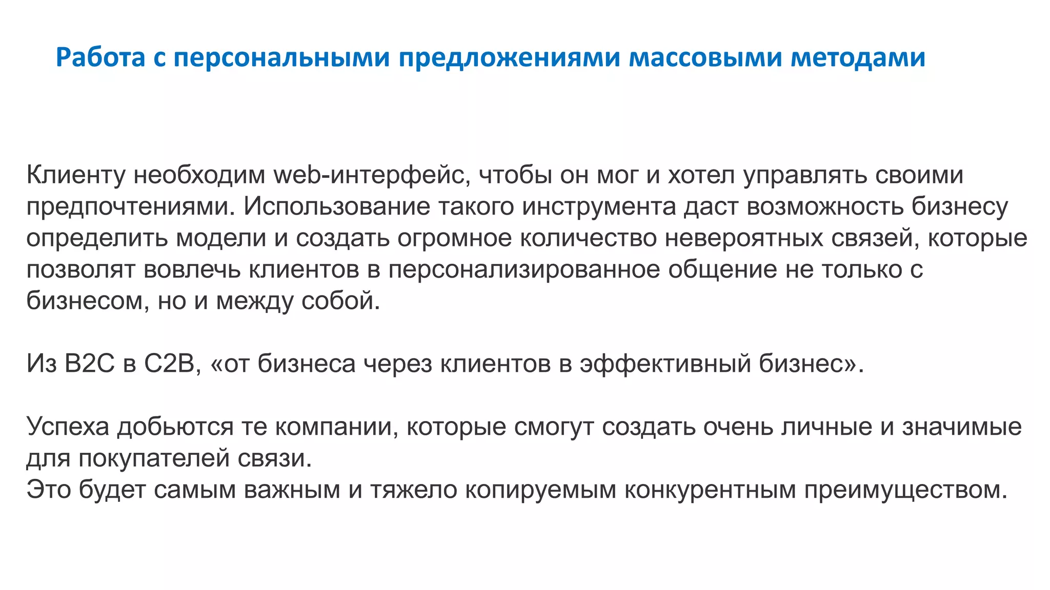 Клиенту необходим web-интерфейс, чтобы он мог и хотел управлять своими
предпочтениями. Использование такого инструмента даст возможность бизнесу
определить модели и создать огромное количество невероятных связей, которые
позволят вовлечь клиентов в персонализированное общение не только с
бизнесом, но и между собой.
Из B2C в С2B, «от бизнеса через клиентов в эффективный бизнес».
Успеха добьются те компании, которые смогут создать очень личные и значимые
для покупателей связи.
Это будет самым важным и тяжело копируемым конкурентным преимуществом.
Работа с персональными предложениями массовыми методами
 