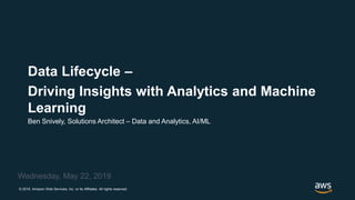 © 2019, Amazon Web Services, Inc. or its Affiliates. All rights reserved.
Ben Snively, Solutions Architect – Data and Analytics, AI/ML
Wednesday, May 22, 2019
Data Lifecycle –
Driving Insights with Analytics and Machine
Learning
 