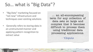 So… what is "Big Data”?
• “Big Data” marketing focused on
“net new” infrastructure and
techniques over existing solutions
• Generally refers to storing data in
an unstructured manner and
applying pattern recognition to
extract value
 