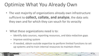 Optimize What You Already Own
• The vast majority of organizations already own infrastructure
sufficient to collect, collate, and analyze, the data sets
they own and for which they can vouch for its veracity
• What these organizations need is to:
– Identify data sources, reporting resources, and data redaction gaps
– Improve existing system
– If needed, obtain outside expertise to perform limited functions to set
up systems and to train internal resources to maintain them
 