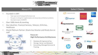 • Founded in 1997
– Team spun out of Compaq Performance Lab
– Focused on solving the tough/complex and messy data architecture problems
– Very Senior team of EXPERTS
• Over 1000 clients & counting
• Key industries: Financial Services, Telecom, Oil & Gas,
Healthcare
• Oracle Platinum Partner: Oracle Ace Director and Oracle Ace on
staff
About PTC Select Clients
• Database & Engineered Sys.
• Storage, Server and Network
• Consulting, Managed Services &
Training
Focus on:
High Performance Architectures
 