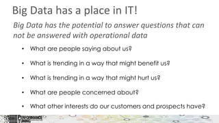 Big Data has a place in IT!
Big Data has the potential to answer questions that can
not be answered with operational data
• What are people saying about us?
• What is trending in a way that might benefit us?
• What is trending in a way that might hurt us?
• What are people concerned about?
• What other interests do our customers and prospects have?
 