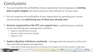 Conclusions
• You can maximize the profitability of your organization by leveraging your existing
data to gain insights into how to become more efficient or increase sales
• You can maximize the profitability of your organization by spending your money
conservatively and optimizing use of what you already own
• Services organizations like PTC can support you in optimizing your existing
assets and training your existing team members
– Experts in performance tuning
– Experts in data warehouse design
– Experts in ETL
• Explore Big Data initiatives cautiously – leverage external resources at first and
have well defined goals and objectives
– If you don’t know what questions to ask you can’t expect to find the answers in Big Data
 
