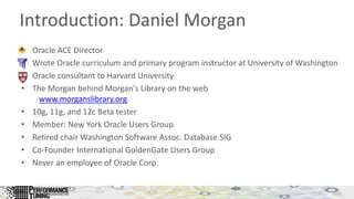 Introduction: Daniel Morgan
• Oracle ACE Director
• Wrote Oracle curriculum and primary program instructor at University of Washington
• Oracle consultant to Harvard University
• The Morgan behind Morgan's Library on the web
www.morganslibrary.org
• 10g, 11g, and 12c Beta tester
• Member: New York Oracle Users Group
• Retired chair Washington Software Assoc. Database SIG
• Co-Founder International GoldenGate Users Group
• Never an employee of Oracle Corp.
 