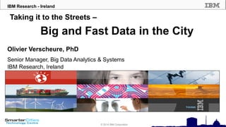 © 2010 IBM Corporation
IBM Research - Ireland
© 2014 IBM Corporation
Taking it to the Streets –
Big and Fast Data in the City
Olivier Verscheure, PhD
Senior Manager, Big Data Analytics & Systems
IBM Research, Ireland
 
