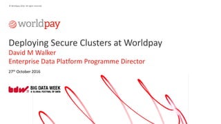 1
© Worldpay 2016. All rights reserved.
Deploying Secure Clusters at Worldpay
David M Walker
Enterprise Data Platform Programme Director
27th October 2016
 