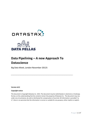  
	
   P a g e 	
  1	
  |	
  17	
  
	
  
	
   	
  
	
  
	
  
	
  
	
  
	
  
	
   	
   	
   	
   	
   	
  
	
  
	
  
	
  
Data	
  Pipelining	
  –	
  A	
  new	
  Approach	
  To	
  
Datascience	
  
Big	
  Data	
  Week,	
  London	
  November	
  20125	
  
	
   	
   	
   	
  
	
  
	
  
	
  
Version	
  v0.2	
  
Copyright	
  notice	
  
This	
  document	
  is	
  Copyright	
  Datastax	
  Inc.	
  2015.	
  The	
  document	
  may	
  be	
  redistributed,	
  in	
  electronic	
  or	
  hardcopy	
  
format,	
  on	
  the	
  understanding	
  that	
  the	
  contents	
  remain	
  the	
  property	
  of	
  Datastax	
  Inc.	
  	
  The	
  document	
  may	
  not,	
  
under	
  any	
  circumstance,	
  be	
  sold	
  or	
  distributed	
  for	
  compensation	
  of	
  any	
  kind.	
  All	
  information	
  is	
  provided	
  "as	
  
is”,	
  there	
  is	
  no	
  warranty	
  that	
  the	
  information	
  is	
  correct	
  or	
  suitable	
  for	
  any	
  purpose,	
  either	
  implicit	
  or	
  explicit.	
  
	
  	
   	
  
	
  
 
