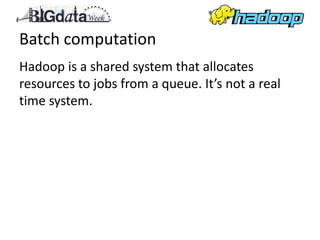 Batch computation
Hadoop is a shared system that allocates
resources to jobs from a queue. It’s not a real
time system.
 