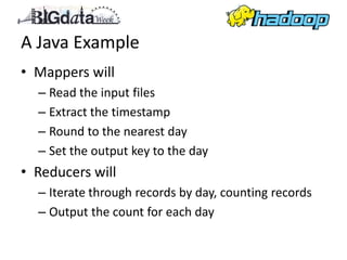 A Java Example
• Mappers will
  – Read the input files
  – Extract the timestamp
  – Round to the nearest day
  – Set the output key to the day
• Reducers will
  – Iterate through records by day, counting records
  – Output the count for each day
 