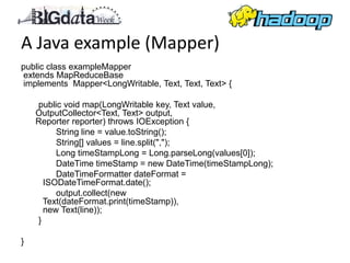 A Java example (Mapper)
public class exampleMapper
extends MapReduceBase
implements Mapper<LongWritable, Text, Text, Text> {

    public void map(LongWritable key, Text value,
    OutputCollector<Text, Text> output,
    Reporter reporter) throws IOException {
         String line = value.toString();
         String[] values = line.split(",");
         Long timeStampLong = Long.parseLong(values[0]);
         DateTime timeStamp = new DateTime(timeStampLong);
         DateTimeFormatter dateFormat =
      ISODateTimeFormat.date();
         output.collect(new
      Text(dateFormat.print(timeStamp)),
      new Text(line));
    }

}
 