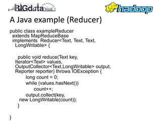 A Java example (Reducer)
public class exampleReducer
 extends MapReduceBase
 implements Reducer<Text, Text, Text,
  LongWritable> {

      public void reduce(Text key,
    Iterator<Text> values,
    OutputCollector<Text,LongWritable> output,
    Reporter reporter) throws IOException {
          long count = 0;
          while (values.hasNext())
              count++;
          output.collect(key,
       new LongWritable(count));
      }

}
 