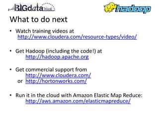 What to do next
• Watch training videos at
  http://www.cloudera.com/resource-types/video/

• Get Hadoop (including the code!) at
      http://hadoop.apache.org

• Get commercial support from
      http://www.cloudera.com/
   or http://hortonworks.com/

• Run it in the cloud with Amazon Elastic Map Reduce:
     http://aws.amazon.com/elasticmapreduce/
 
