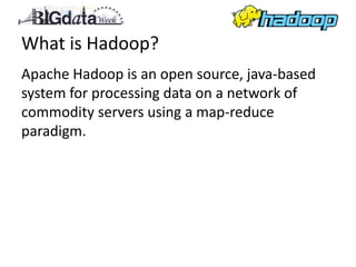 What is Hadoop?
Apache Hadoop is an open source, java-based
system for processing data on a network of
commodity servers using a map-reduce
paradigm.
 