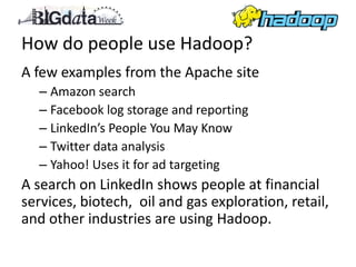 How do people use Hadoop?
A few examples from the Apache site
  – Amazon search
  – Facebook log storage and reporting
  – LinkedIn’s People You May Know
  – Twitter data analysis
  – Yahoo! Uses it for ad targeting
A search on LinkedIn shows people at financial
services, biotech, oil and gas exploration, retail,
and other industries are using Hadoop.
 