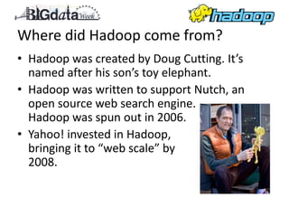 Where did Hadoop come from?
• Hadoop was created by Doug Cutting. It’s
  named after his son’s toy elephant.
• Hadoop was written to support Nutch, an
  open source web search engine.
  Hadoop was spun out in 2006.
• Yahoo! invested in Hadoop,
  bringing it to “web scale” by
  2008.
 