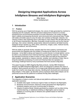 Designing Integrated Applications Across
     InfoSphere Streams and InfoSphere BigInsights
                                              Mike Spicer
                                         Chitra Venkatramani


1 Introduction
1.1 Problem
With the growing use of digital technologies, the volume of data generated by mankind is
exploding into the exabytes. With the pervasive deployment of sensors to monitor
everything from environmental processes to human interactions, the variety of digital
data is rapidly encompassing structured, semi-structured and unstructured data. Finally,
with better and better pipes to carry the data, from wireless to fiberoptic networks, the
velocity of data is also exploding (from a few Kbps to many Gbps)! We call data with any
or all of these characteristics, Big Data. Examples include sources such as the internet,
web logs, chat, sensor networks, social media, telecommunications call detail records,
biological sensor signals (e.g, EKG, EEG), astronomy, images, audio, medical records,
military surveillance, and eCommerce.

With the ability to generate all this valuable data from their systems, businesses and
governments are grappling with the problem of analyzing the data for two important
purposes – to be able to sense and respond to current events in a timely fashion, and to
be able to use predictions from historical learning to guide the response. This requires
the seamless functioning of data-in-motion (current data) and data-at-rest (historical
data) analysis, operating on massive volumes, varieties, and velocities of data. How to
bring the seamless processing of current and historical data into operation is a
technology challenge faced by many businesses that have access to Big Data.

This paper focuses on IBM’s flagship Big Data products, namely IBM InfoSphere
Streams and IBM InfoSphere BigInsights, which are designed to address this class of
problems. Both products are built to run on large-scale distributed systems, designed to
scale from small to very large data volumes, handling both structured and unstructured
data analysis. In this paper, we describe various scenarios where data analysis can be
performed across the two platforms to address the Big Data challenges.

2 Application Scenarios
The integration of data-in-motion and data-at-rest platforms addresses three main
application scenarios:
   1) Scalable data ingest: Continuous ingest of data via Streams into BigInsights.
   2) Bootstrap and Enrichment: Historical context generated from BigInsights to
       bootstrap analytics and enrich incoming data on Streams.
   3) Adaptive Analytics Model: Models generated by analytics such as data-mining,
       machine-learning, or statistical-modeling on BigInsights used as basis for
       analytics on incoming data on Streams and updated based on real-time
       observations.

           Designing Integrated Applications Across InfoSphere Streams and InfoSphere BigInsights
© IBM Corporation 2011                                                                              1 of 6
 