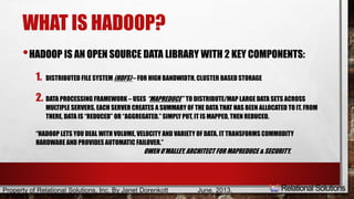 WHAT IS HADOOP? 
•HADOOP IS AN OPEN SOURCE DATA LIBRARY WITH 2 KEY COMPONENTS: 
1. DISTRIBUTED FILE SYSTEM (HDFS) – FOR HIGH BANDWIDTH, CLUSTER BASED STORAGE 
2. DATA PROCESSING FRAMEWORK – USES “MAPREDUCE” TO DISTRIBUTE/MAP LARGE DATA SETS ACROSS 
MULTIPLE SERVERS. EACH SERVER CREATES A SUMMARY OF THE DATA THAT HAS BEEN ALLOCATED TO IT. FROM 
THERE, DATA IS “REDUCED” OR “AGGREGATED.” SIMPLY PUT, IT IS MAPPED, THEN REDUCED. 
“HADOOP LETS YOU DEAL WITH VOLUME, VELOCITY AND VARIETY OF DATA. IT TRANSFORMS COMMODITY 
HARDWARE AND PROVIDES AUTOMATIC FAILOVER.” 
OWEN O’MALLEY, ARCHITECT FOR MAPREDUCE & SECURITY. 
Property of Relational Solutions, Inc. By Janet Dorenkott June, 2013, 
 