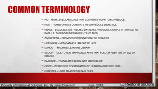COMMON TERMINOLOGY 
• PIG – HIGH LEVEL LANGUAGE THAT CONVERTS WORK TO MAPREDUCE 
• HIVE – TRANSFORMS & CONVERTS TO MAPREDUCE USING SQL 
• HBASE – SCALABLE, DISTRIBUTED DATABASE. PROVIDES A SIMPLE INTERFACE TO 
DATA (I.E. FACEBOOK MESSAGES UTILIZE THIS) 
• ZOOKEEPER – PROVIDES COORDINATION FOR SERVERS 
• HCATALOG – METADATA PULLED OUT OF HIVE 
• MAHOUT – MACHINE LEARNING LIBRARY 
• SCOOP – TOOL TO RUN MAPREDUCE APPS THAT PULL OR PUSH OUT OF SQL OR 
ORACLE 
• CASCADE – TRANSLATES DOWN INTO MAPREDUCE 
• OOZIE – WORKFLOW COORDINATION TO LEARN MAPREDUCE JOBS 
• FUSE DFS – USED TO ACCESS LINUX FILES 
Property of Relational Solutions, Inc. By Janet Dorenkott June, 2013, 
 