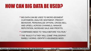 HOW CAN BIG DATA BE USED? 
• BIG DATA CAN BE USED TO MICRO-SEGMENT 
CUSTOMERS, ANALYZE SENTIMENT, PREDICT 
BEHAVIOR, PERSONALIZE OFFERS, CROSS-SELL 
AND UPSELL ACROSS CHANNELS, MANAGE 
REPUTATION, INCREASE SALE AND PROFITS. 
• COMPANIES NEED TO “WALK BEFORE YOU RUN.” 
• THE “BUILD IT & THEY WILL COME” PHILOSOPHY 
RARELY WORKS. IDENTIFY A BUSINESS NEED. 
Property of Relational Solutions, Inc. By Janet Dorenkott June, 2013, 
 