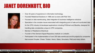 JANET DORENKOTT, BIO 
• Over 20 years of experience in information technology. 
• Founded Relational Solutions in 1996 and co-owns with Rob York. 
• Focused on data warehousing, data integration & business intelligence solutions 
• Specialize in the complex issues associated with integrating point of sale and syndicated data 
for the CPG industry & developed applications including POSmart and BlueSky, designed for 
handling data complexities unique to CPG companies. 
• Member of Retailwire’s Braintrust 
• Founder of the Demand Signal Repository Institute on LinkedIn. 
• Participated in the implementation of over 200 data warehouse and BI projects for companies 
that include Chrysler, Chase, Timken, Xerox, Glaxo, Smuckers, P&G and many others. 
Property of Relational Solutions, Inc. By Janet Dorenkott June, 2013, 
 