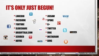 IT’S ONLY JUST BEGUN! 
• LINKEDIN 
• FACEBOOK 
• YOUTUBE 
• SLIDESHARE 
• BRIGHTTALK.COM 
• SCRIBED 
• NAYMZ 
• JIGSAW 
• SPOKE 
• G+ 
• TWITTER 
• VINE 
• INSTAGRAM 
• BING 
Property of Relational Solutions, Inc. By Janet Dorenkott June, 2013, 
 