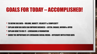 GOALS FOR TODAY – ACCOMPLISHED! 
• TO DEFINE BIG DATA – VOLUME, VARIETY, VELOCITY & COMPLEXITY 
• EXPLAIN HOW BIG DATA CAN IMPROVE BUSINESS – LISTEN, ENGAGE, INFORM & OFFER 
• EXPLAIN HOW TO USE IT – LEVERAGING A FOUNDATION 
• SHOW THE IMPORTANCE OF LEVERAGING SOCIAL MEDIA – INTEGRATE WITH OTHER DATA 
 