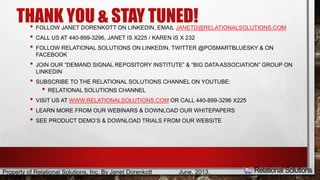 THANK YOU & STAY TUNED! 
• FOLLOW JANET DORENKOTT ON LINKEDIN, EMAIL JANETD@RELATIONALSOLUTIONS.COM 
• CALL US AT 440-899-3296, JANET IS X225 / KAREN IS X 232 
• FOLLOW RELATIONAL SOLUTIONS ON LINKEDIN, TWITTER @POSMARTBLUESKY & ON 
FACEBOOK 
• JOIN OUR “DEMAND SIGNAL REPOSITORY INSTITUTE” & “BIG DATA ASSOCIATION” GROUP ON 
LINKEDIN 
• SUBSCRIBE TO THE RELATIONAL SOLUTIONS CHANNEL ON YOUTUBE: 
• RELATIONAL SOLUTIONS CHANNEL 
• VISIT US AT WWW.RELATIONALSOLUTIONS.COM OR CALL 440-899-3296 X225 
• LEARN MORE FROM OUR WEBINARS & DOWNLOAD OUR WHITEPAPERS 
• SEE PRODUCT DEMO’S & DOWNLOAD TRIALS FROM OUR WEBSITE 
Property of Relational Solutions, Inc. By Janet Dorenkott June, 2013, 
