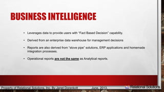 BUSINESS INTELLIGENCE 
• Leverages data to provide users with “Fact Based Decision” capability. 
• Derived from an enterprise data warehouse for management decisions 
• Reports are also derived from “stove pipe” solutions, ERP applications and homemade 
integration processes. 
• Operational reports are not the same as Analytical reports. 
Property of Relational Solutions, Inc. By Janet Dorenkott June, 2013, 
 