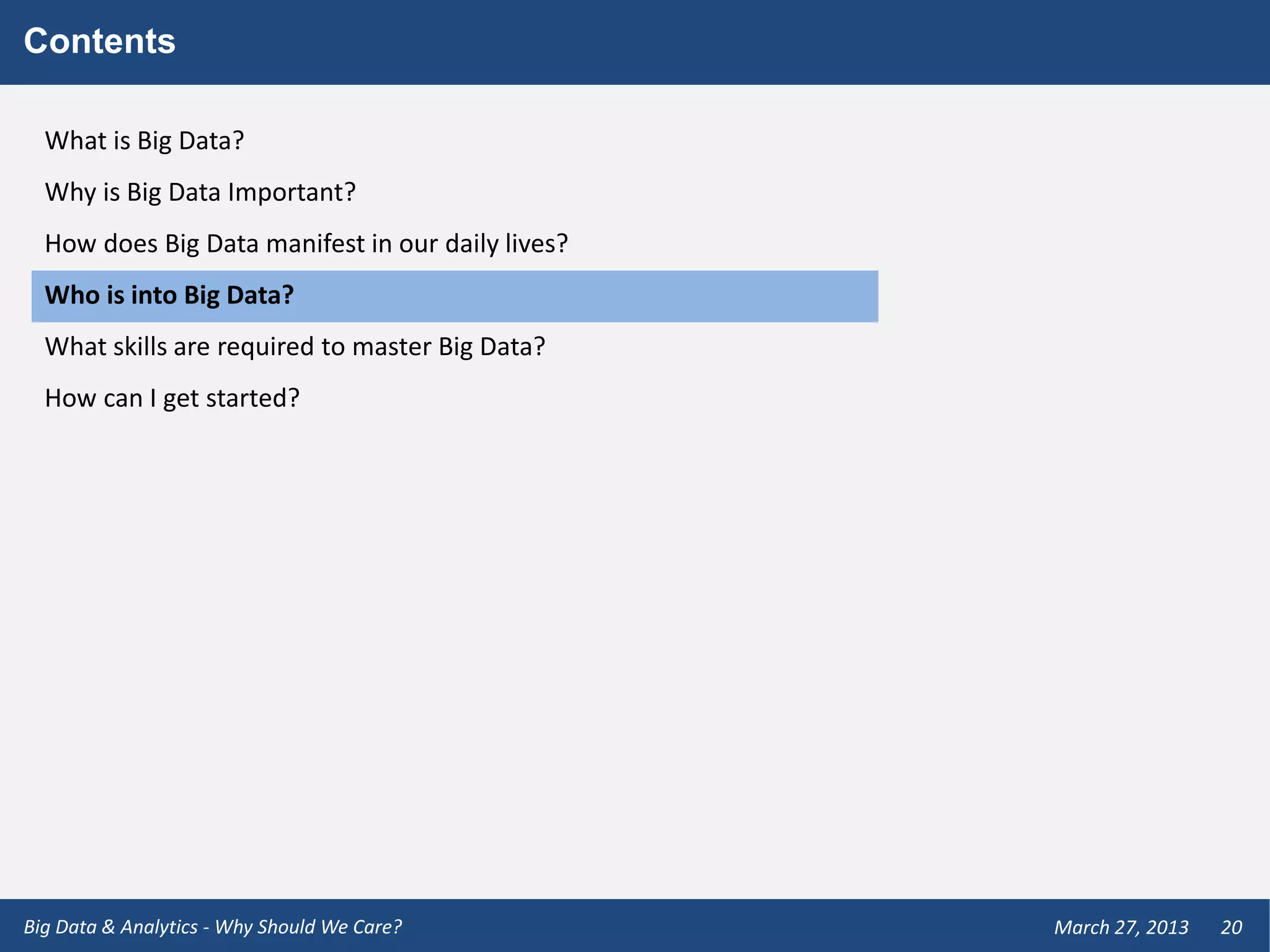 Contents

  What is Big Data?
  Why is Big Data Important?
  How does Big Data manifest in our daily lives?
  Who is into Big Data?
  What skills are required to master Big Data?
  How can I get started?




Big Data & Analytics - Why Should We Care?         March 27, 2013   20
 