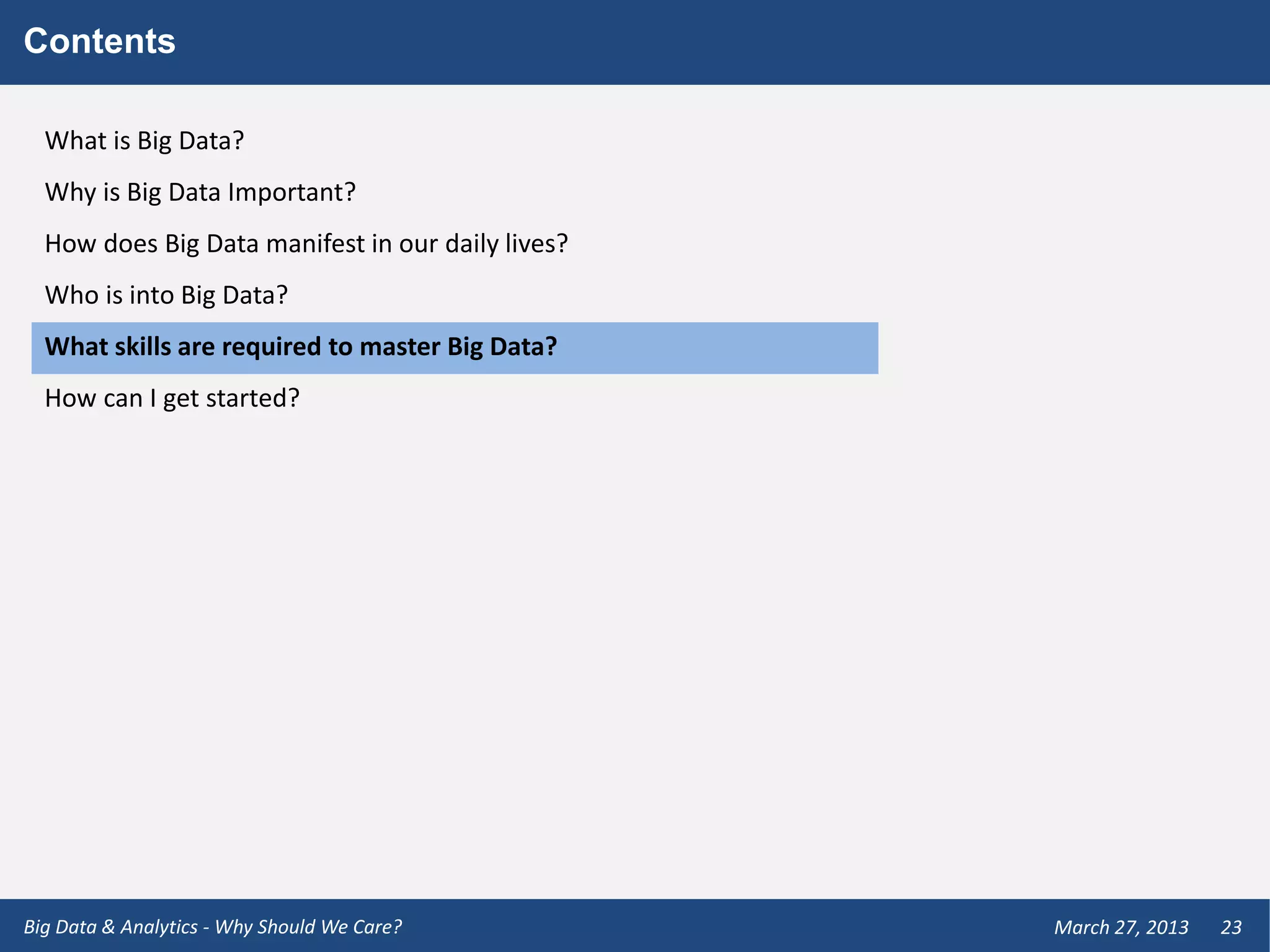 Contents

  What is Big Data?
  Why is Big Data Important?
  How does Big Data manifest in our daily lives?
  Who is into Big Data?
  What skills are required to master Big Data?
  How can I get started?




Big Data & Analytics - Why Should We Care?         March 27, 2013   23
 