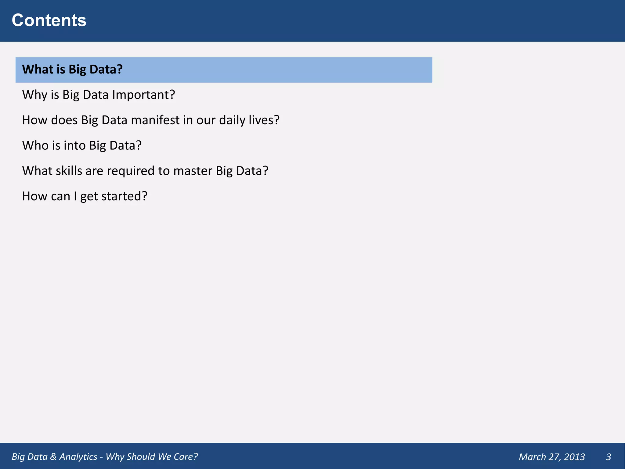 Contents

  What is Big Data?
  Why is Big Data Important?
  How does Big Data manifest in our daily lives?
  Who is into Big Data?
  What skills are required to master Big Data?
  How can I get started?




Big Data & Analytics - Why Should We Care?         March 27, 2013   3
 