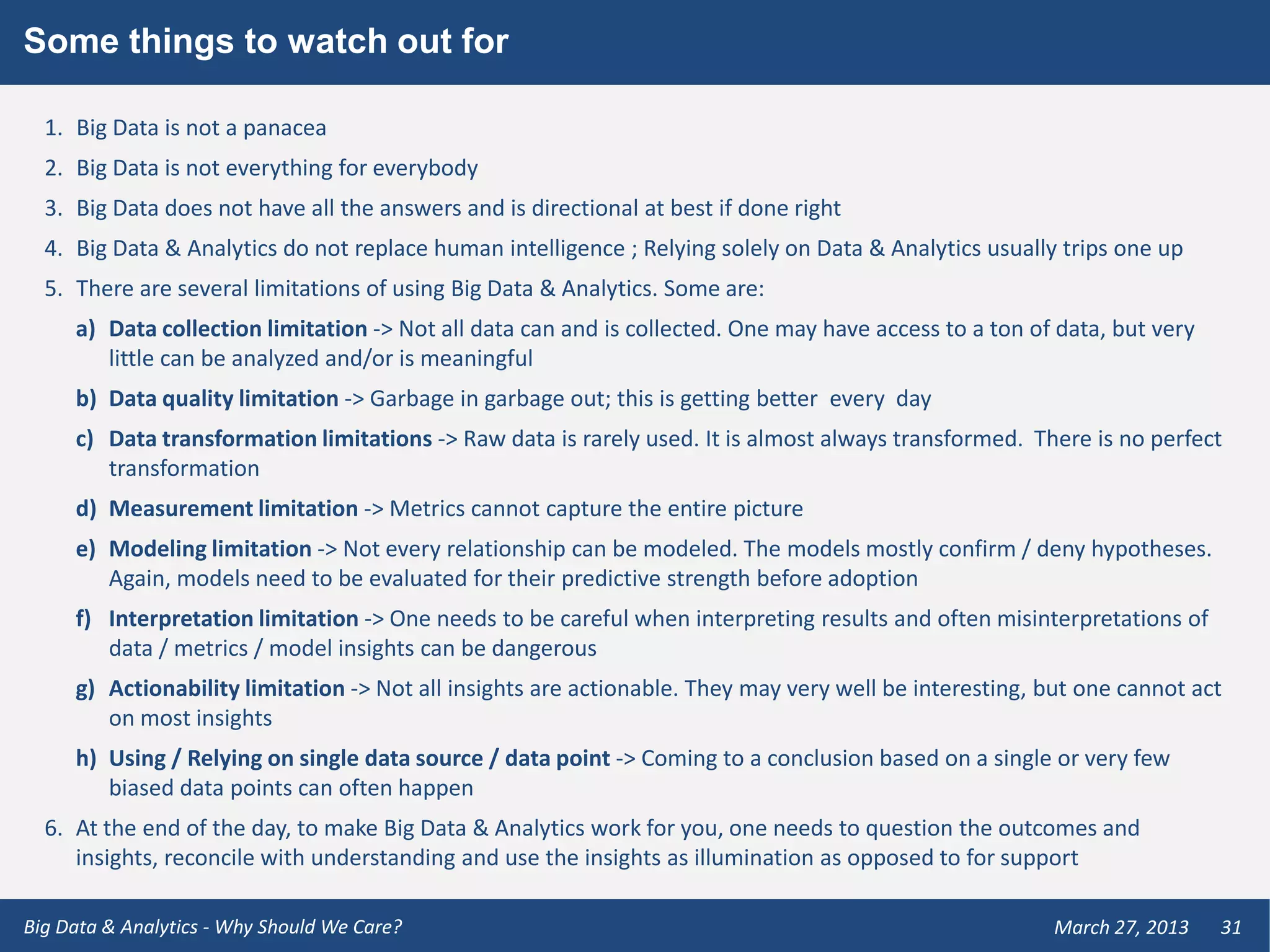 Some things to watch out for

  1. Big Data is not a panacea
  2. Big Data is not everything for everybody
  3. Big Data does not have all the answers and is directional at best if done right
  4. Big Data & Analytics do not replace human intelligence ; Relying solely on Data & Analytics usually trips one up
  5. There are several limitations of using Big Data & Analytics. Some are:
     a) Data collection limitation -> Not all data can and is collected. One may have access to a ton of data, but very
        little can be analyzed and/or is meaningful
     b) Data quality limitation -> Garbage in garbage out; this is getting better every day
     c) Data transformation limitations -> Raw data is rarely used. It is almost always transformed. There is no perfect
        transformation
     d) Measurement limitation -> Metrics cannot capture the entire picture
     e) Modeling limitation -> Not every relationship can be modeled. The models mostly confirm / deny hypotheses.
        Again, models need to be evaluated for their predictive strength before adoption
     f) Interpretation limitation -> One needs to be careful when interpreting results and often misinterpretations of
        data / metrics / model insights can be dangerous
     g) Actionability limitation -> Not all insights are actionable. They may very well be interesting, but one cannot act
        on most insights
     h) Using / Relying on single data source / data point -> Coming to a conclusion based on a single or very few
        biased data points can often happen
  6. At the end of the day, to make Big Data & Analytics work for you, one needs to question the outcomes and
     insights, reconcile with understanding and use the insights as illumination as opposed to for support

Big Data & Analytics - Why Should We Care?                                                              March 27, 2013    31
 