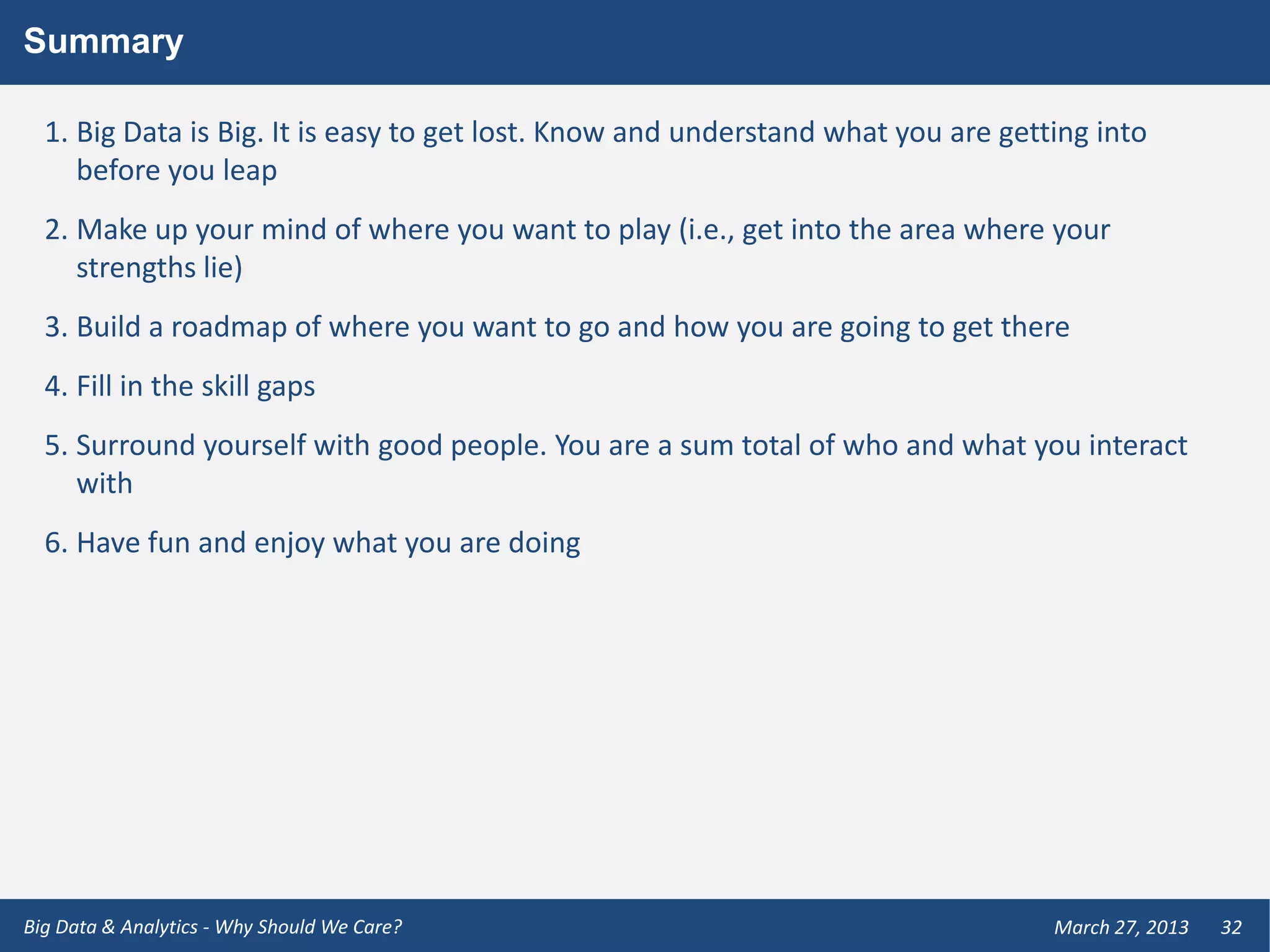 Summary

  1. Big Data is Big. It is easy to get lost. Know and understand what you are getting into
     before you leap
  2. Make up your mind of where you want to play (i.e., get into the area where your
     strengths lie)
  3. Build a roadmap of where you want to go and how you are going to get there
  4. Fill in the skill gaps
  5. Surround yourself with good people. You are a sum total of who and what you interact
     with
  6. Have fun and enjoy what you are doing




Big Data & Analytics - Why Should We Care?                                         March 27, 2013   32
 