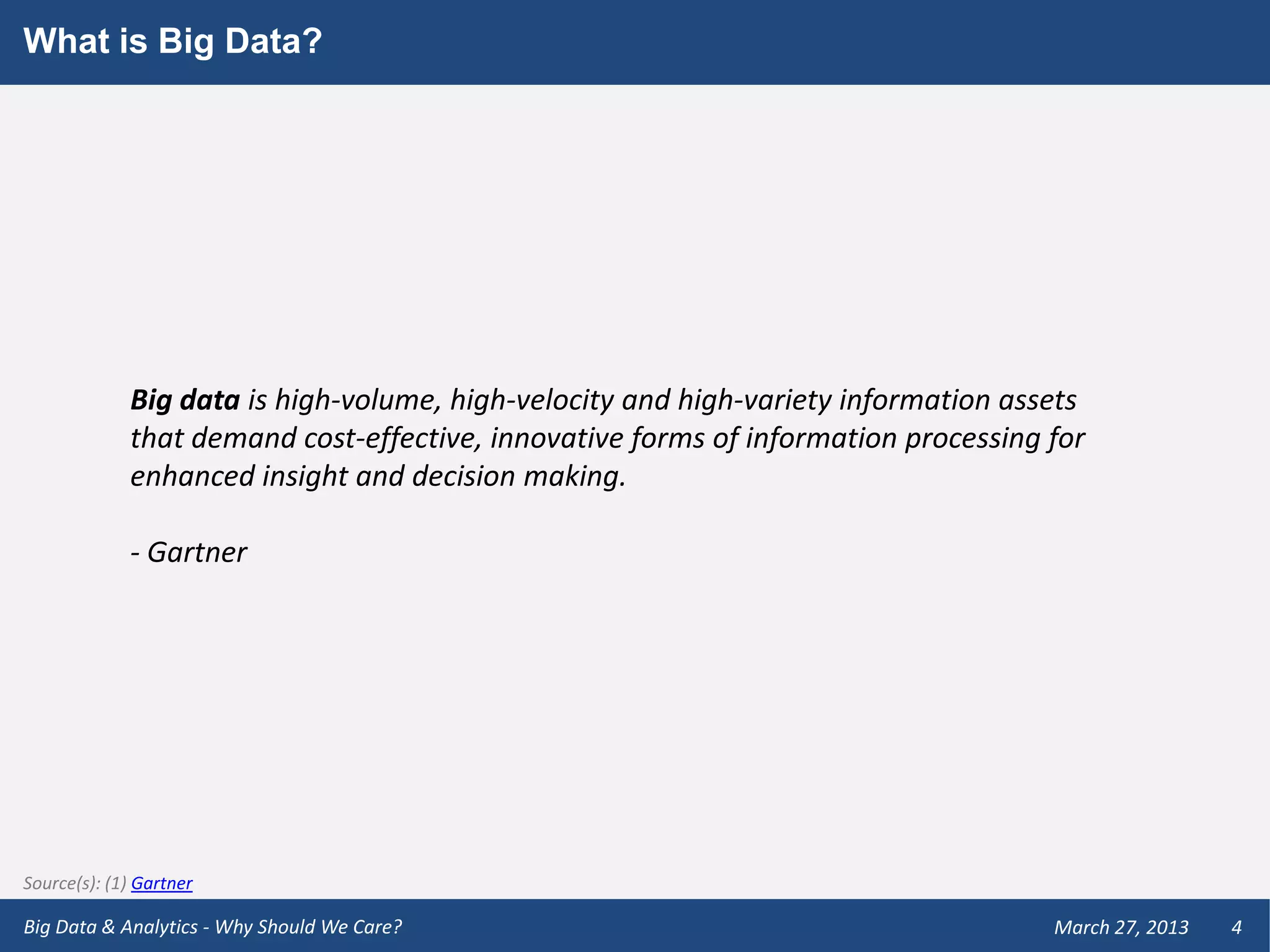 What is Big Data?




             Big data is high-volume, high-velocity and high-variety information assets
             that demand cost-effective, innovative forms of information processing for
             enhanced insight and decision making.

             - Gartner




Source(s): (1) Gartner

Big Data & Analytics - Why Should We Care?                                          March 27, 2013   4
 