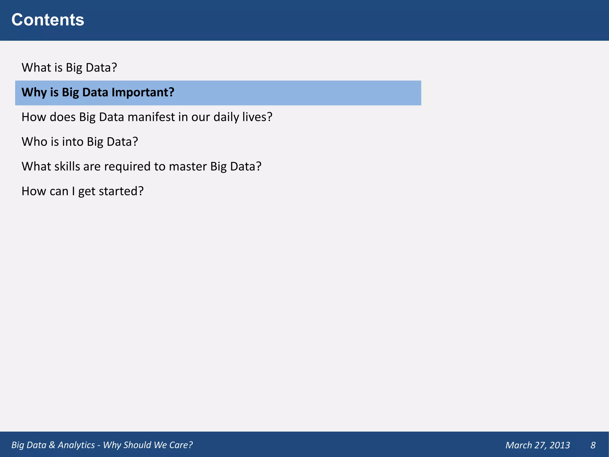 Contents

  What is Big Data?
  Why is Big Data Important?
  How does Big Data manifest in our daily lives?
  Who is into Big Data?
  What skills are required to master Big Data?
  How can I get started?




Big Data & Analytics - Why Should We Care?         March 27, 2013   8
 