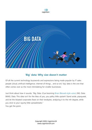 Copyright 2020, Cognition24
www.cognition24.com
‘Big’ data: Why size doesn’t matter
Of all the current technology buzzwords and expressions being made popular by IT sales
people (cloud, artificial intelligence, internet of things… and so on) ‘big’ data is the one that
often comes over as the most intimidating for smaller businesses.
Just think about how it sounds. “Big. Data. (Cue booming Brian Blessed-style voice.) BIG. Data.
BIIIIIG. Data. This data isn’t for the likes of you, you paltry little upstart! Stand aside, pipsqueak,
and let the bloated corporates feast on their terabytes, analysing it to the nth degree, while
you stick to your squirty little spreadsheets.”
You get the point.
 