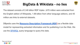 The dataset consists of 2.46 billion RDF triples (470 million were extracted from
the English edition of Wikipedia), 1.98 billion from other language editions, and 45
million are links to external datasets.
DBpedia uses the Resource Description Framework (RDF) as a flexible data
model for representing extracted information and for publishing it on the Web. We
use the SPARQL query language to query this data.
BigData & Wikidata - no lies
 