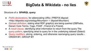 Structure of a SPARQL query:
● Prefix declarations, for abbreviating URIs ( PREFIX dbpowl:
<http://dbpedia.org/ontology/Mountain> = dbpowl:Mountain)
● Dataset definition, stating what RDF graph(s) are being queried (DBPedia,
Darwin Core Terms, Yago, FOAF - Friend of a Friend)
● A result clause, identifying what information to return from the query The
query pattern, specifying what to query for in the underlying dataset (Select)
● Query modifiers, slicing, ordering, and otherwise rearranging query results -
ORDER BY, GROUP BY
BigData & Wikidata - no lies
 