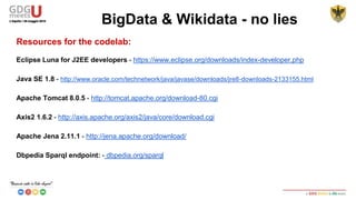 Resources for the codelab:
Eclipse Luna for J2EE developers - https://www.eclipse.org/downloads/index-developer.php
Java SE 1.8 - http://www.oracle.com/technetwork/java/javase/downloads/jre8-downloads-2133155.html
Apache Tomcat 8.0.5 - http://tomcat.apache.org/download-80.cgi
Axis2 1.6.2 - http://axis.apache.org/axis2/java/core/download.cgi
Apache Jena 2.11.1 - http://jena.apache.org/download/
Dbpedia Sparql endpoint: - dbpedia.org/sparql
BigData & Wikidata - no lies
 