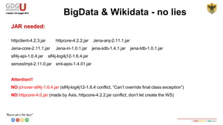 JAR needed:
httpclient-4.2.3.jar httpcore-4.2.2.jar Jena-arq-2.11.1.jar
Jena-core-2.11.1.jar Jena-iri-1.0.1.jar jena-sdb-1.4.1.jar jena-tdb-1.0.1.jar
slf4j-api-1.6.4.jar slf4j-log4j12-1.6.4.jar
xercesImpl-2.11.0.jar xml-apis-1.4.01.jar
Attention!!
NO jcl-over-slf4j-1.6.4.jar (slf4j-log4j12-1.6.4 conflict, “Can’t override final class exception”)
NO httpcore-4.0.jar (made by Axis, httpcore-4.2.2.jar conflict, don’t let create the WS)
BigData & Wikidata - no lies
 