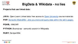 Projects that use linked data:
JAVA: Open Learn Linked data: free access to Open University course materials
PHP: Semantic MediaWiki -Lllets you store and query data within the wiki's pages.
PEARL: WikSAR
PYTHON: Braindump - semantic search in Wikipedia
RUBY: SemperWiki
BigData & Wikidata - no lies
 