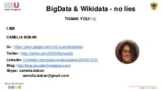 BigData & Wikidata - no lies
THANK YOU! :-)
I AM
CAMELIA BOBAN
G+ : https://plus.google.com/u/0/+cameliaboban
Twitter : http://twitter.com/GDGRomaLAb
LinkedIn: it.linkedin.com/pub/camelia-boban/22/191/313/
Blog: http://blog.aissatechnologies.com/
Skype: camelia.boban
camelia.boban@gmail.com
 